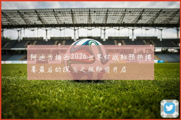 阿迪为梅西2026世界杯战靴预热揭幕最后的探戈之旅即将开启