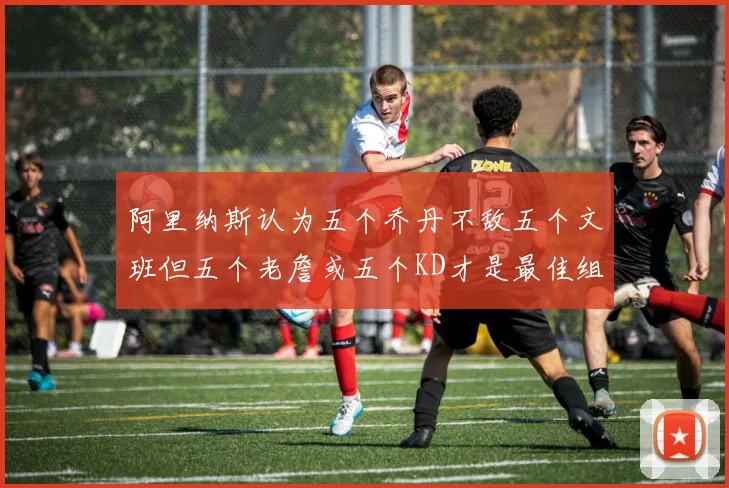 阿里纳斯认为五个乔丹不敌五个文班但五个老詹或五个KD才是最佳组合