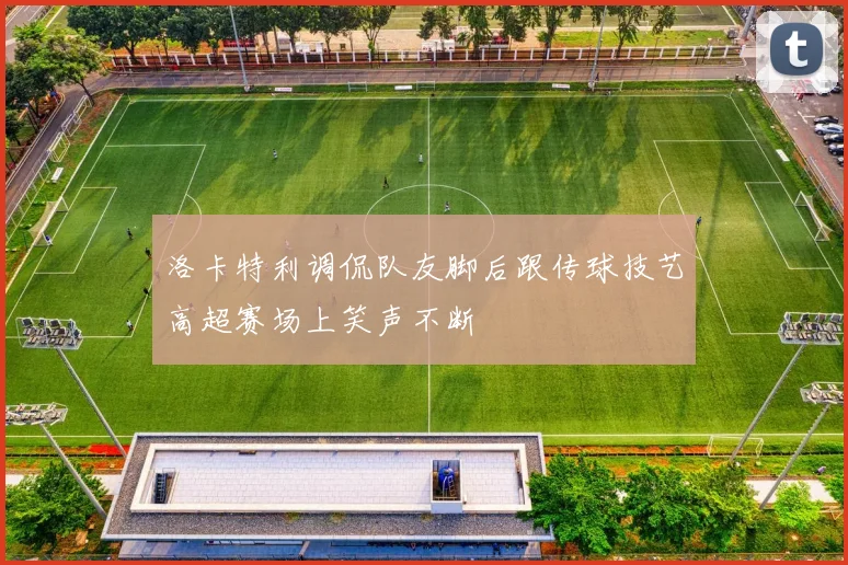 洛卡特利调侃队友脚后跟传球技艺高超赛场上笑声不断