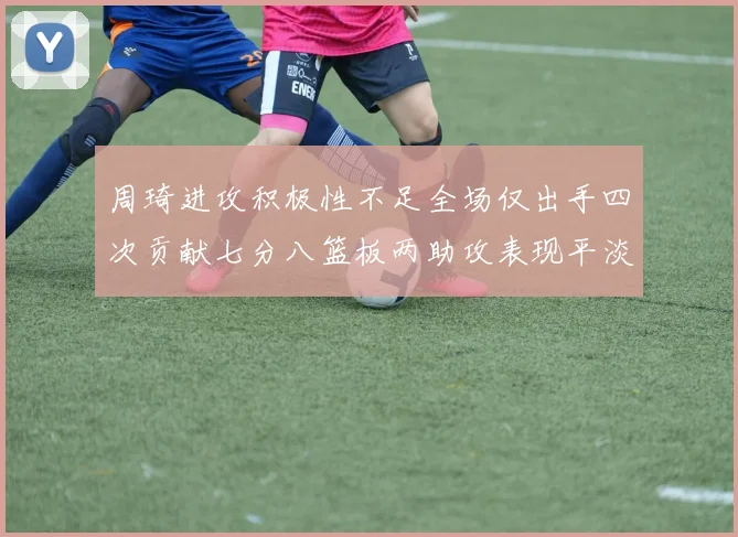 周琦进攻积极性不足全场仅出手四次贡献七分八篮板两助攻表现平淡