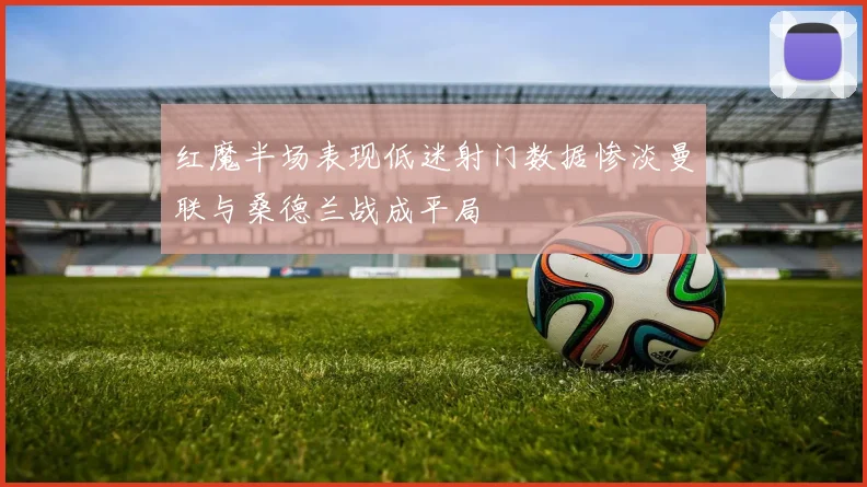 红魔半场表现低迷射门数据惨淡曼联与桑德兰战成平局