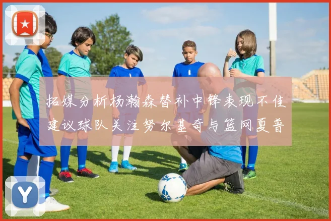 拓媒分析杨瀚森替补中锋表现不佳建议球队关注努尔基奇与篮网夏普