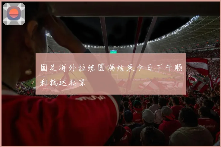 国足海外拉练圆满结束今日下午顺利抵达北京