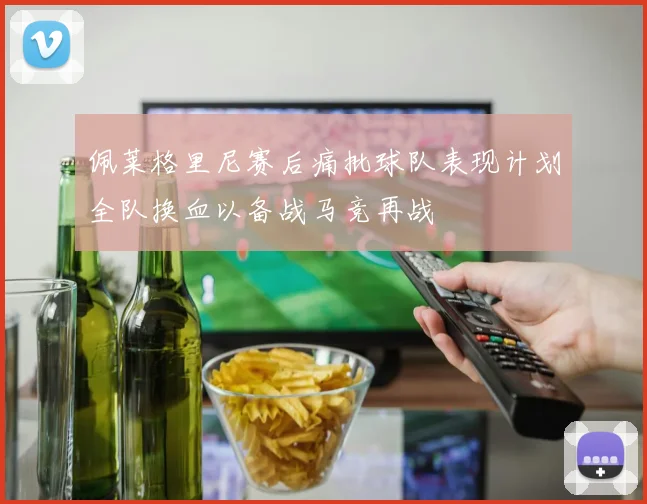 佩莱格里尼赛后痛批球队表现计划全队换血以备战马竞再战