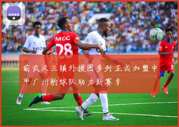前武汉三镇外援图多列正式加盟中甲广州豹球队助力新赛季