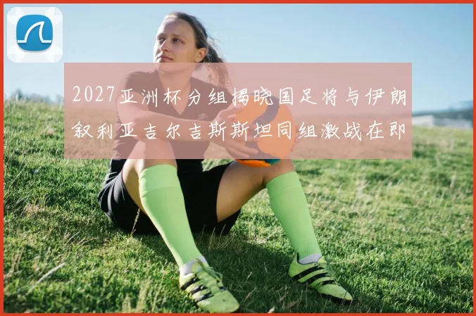 2027亚洲杯分组揭晓国足将与伊朗叙利亚吉尔吉斯斯坦同组激战在即