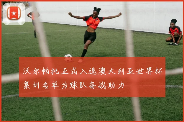 沃尔帕托正式入选澳大利亚世界杯集训名单为球队备战助力