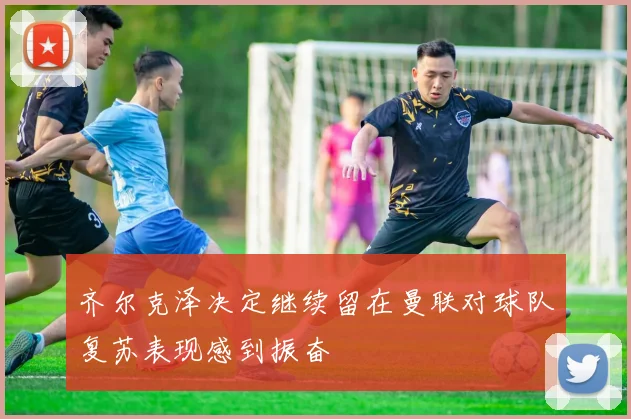 齐尔克泽决定继续留在曼联对球队复苏表现感到振奋