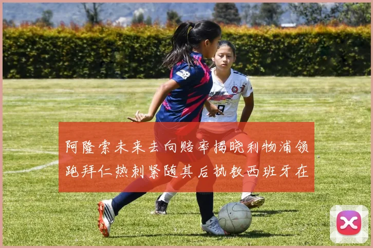 阿隆索未来去向赔率揭晓利物浦领跑拜仁热刺紧随其后执教西班牙在列