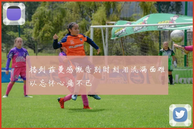 格列兹曼感慨告别时刻泪流满面难以忘怀心痛不已